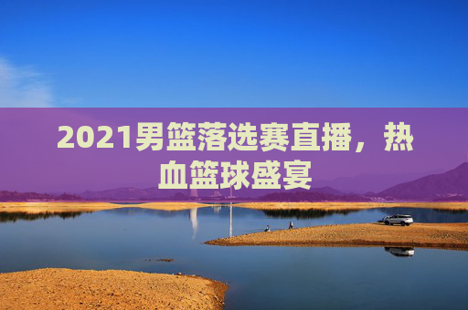 2021男篮落选赛直播，热血篮球盛宴