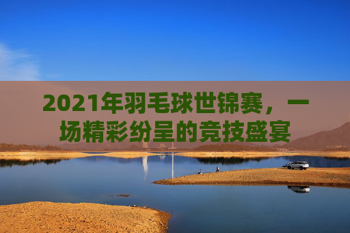 2021年羽毛球世锦赛，一场精彩纷呈的竞技盛宴