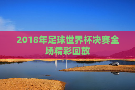 2018年足球世界杯决赛全场精彩回放