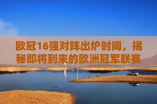 欧冠16强对阵出炉时间，揭秘即将到来的欧洲冠军联赛淘汰赛阶段