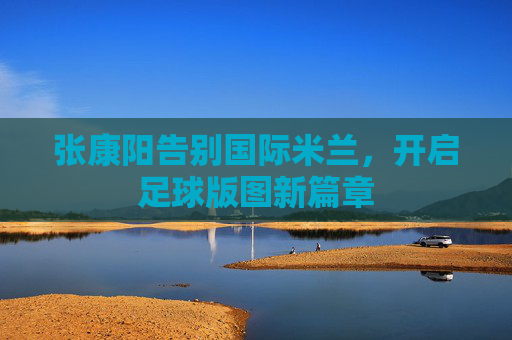 张康阳告别国际米兰，开启足球版图新篇章