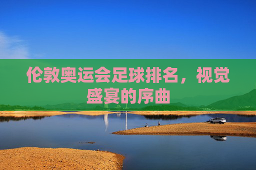 伦敦奥运会足球排名，视觉盛宴的序曲