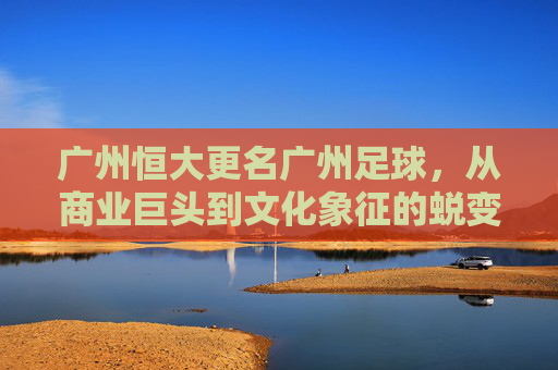 广州恒大更名广州足球，从商业巨头到文化象征的蜕变之旅