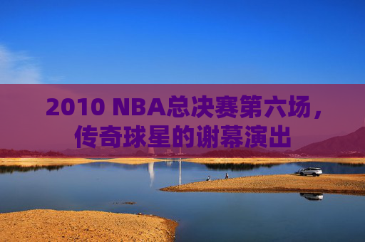 2010 NBA总决赛第六场，传奇球星的谢幕演出