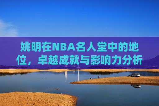 姚明在NBA名人堂中的地位，卓越成就与影响力分析