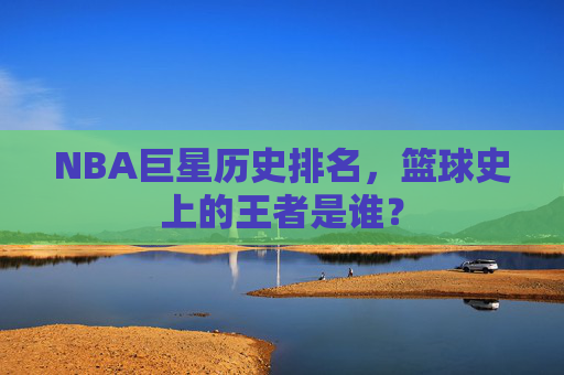 NBA巨星历史排名，篮球史上的王者是谁？