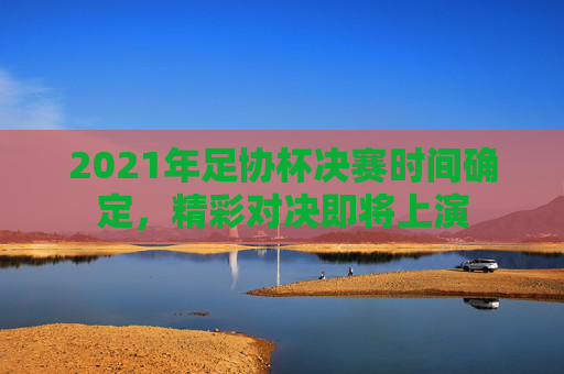2021年足协杯决赛时间确定，精彩对决即将上演