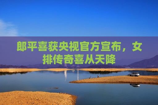 郎平喜获央视官方宣布，女排传奇喜从天降