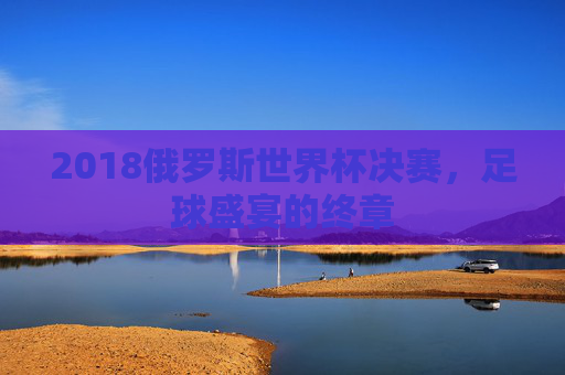 2018俄罗斯世界杯决赛，足球盛宴的终章