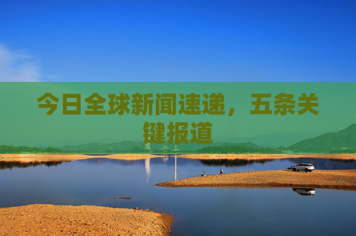 今日全球新闻速递，五条关键报道