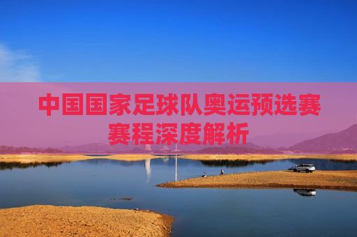 中国国家足球队奥运预选赛赛程深度解析