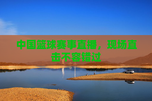 中国篮球赛事直播，现场直击不容错过