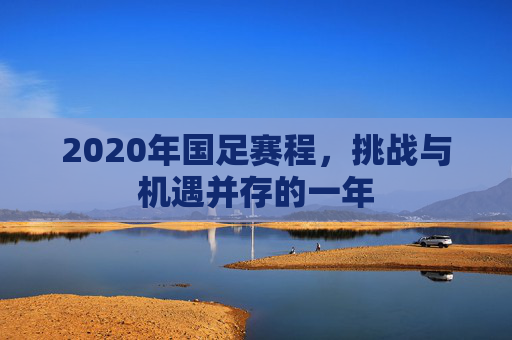 2020年国足赛程，挑战与机遇并存的一年