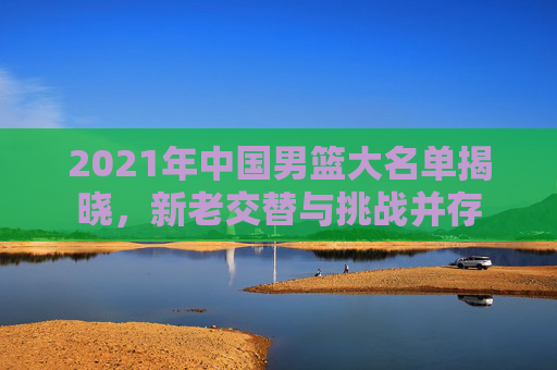 2021年中国男篮大名单揭晓，新老交替与挑战并存
