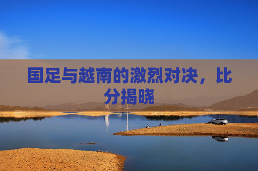 国足与越南的激烈对决，比分揭晓
