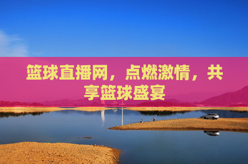 篮球直播网，点燃激情，共享篮球盛宴