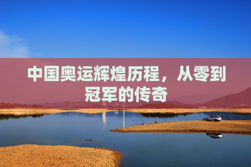 中国奥运辉煌历程，从零到冠军的传奇