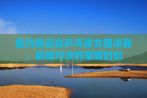 里约奥运会乒乓球女团决赛，巅峰对决的荣耀时刻