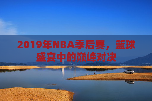 2019年NBA季后赛，篮球盛宴中的巅峰对决