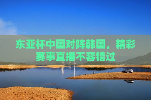 东亚杯中国对阵韩国，精彩赛事直播不容错过