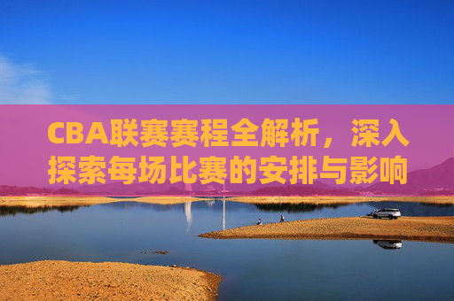 CBA联赛赛程全解析，深入探索每场比赛的安排与影响