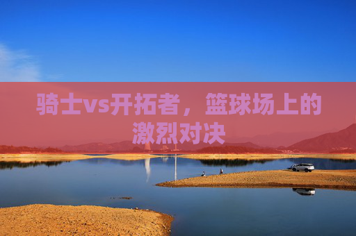 骑士vs开拓者，篮球场上的激烈对决