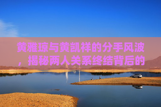 黄雅琼与黄凯祥的分手风波，揭秘两人关系终结背后的故事