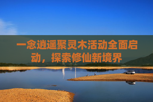一念逍遥聚灵木活动全面启动，探索修仙新境界