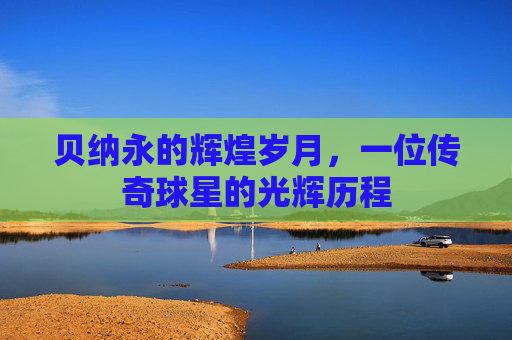 贝纳永的辉煌岁月，一位传奇球星的光辉历程