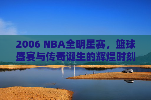 2006 NBA全明星赛，篮球盛宴与传奇诞生的辉煌时刻