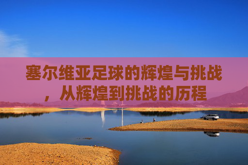 塞尔维亚足球的辉煌与挑战，从辉煌到挑战的历程
