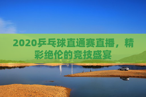 2020乒乓球直通赛直播，精彩绝伦的竞技盛宴