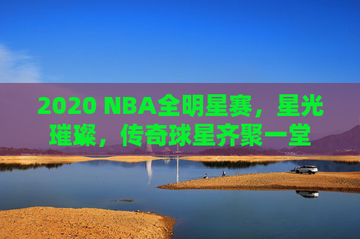2020 NBA全明星赛，星光璀璨，传奇球星齐聚一堂