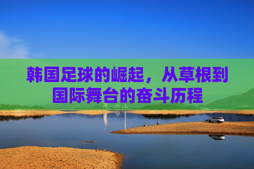 韩国足球的崛起,从草根到国际舞台的奋斗历程 韩国足球的崛起,从草根到国际舞台的奋斗历程