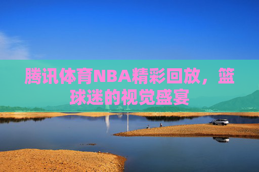 腾讯体育NBA精彩回放，篮球迷的视觉盛宴