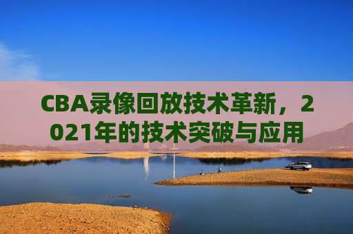 CBA录像回放技术革新，2021年的技术突破与应用