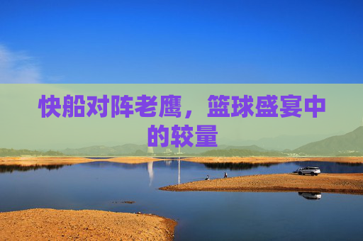 快船对阵老鹰，篮球盛宴中的较量
