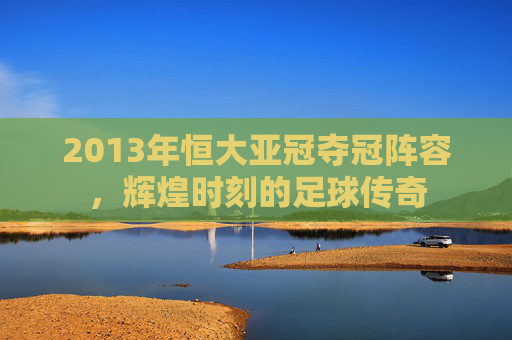 2013年恒大亚冠夺冠阵容，辉煌时刻的足球传奇