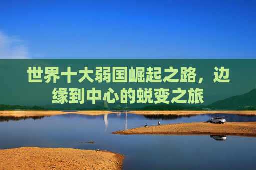 世界十大弱国崛起之路，边缘到中心的蜕变之旅