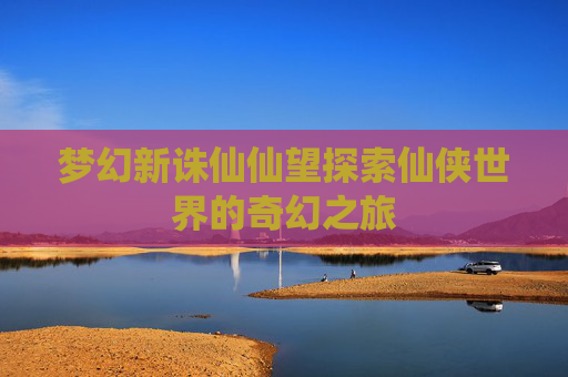 梦幻新诛仙仙望探索仙侠世界的奇幻之旅