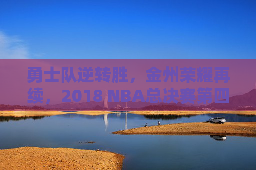 勇士队逆转胜，金州荣耀再续，2018 NBA总决赛第四场回顾