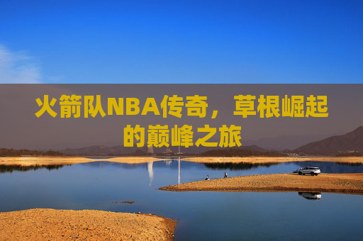 火箭队NBA传奇，草根崛起的巅峰之旅