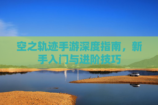 空之轨迹手游深度指南，新手入门与进阶技巧