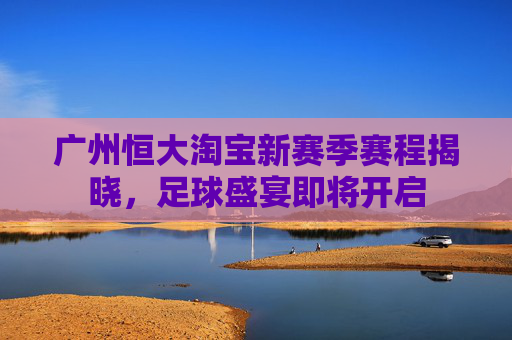 广州恒大淘宝新赛季赛程揭晓，足球盛宴即将开启