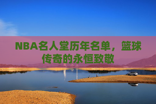NBA名人堂历年名单，篮球传奇的永恒致敬