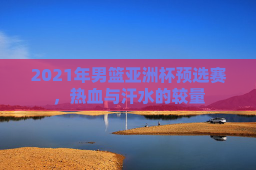 2021年男篮亚洲杯预选赛，热血与汗水的较量