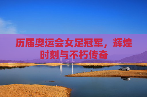 历届奥运会女足冠军，辉煌时刻与不朽传奇