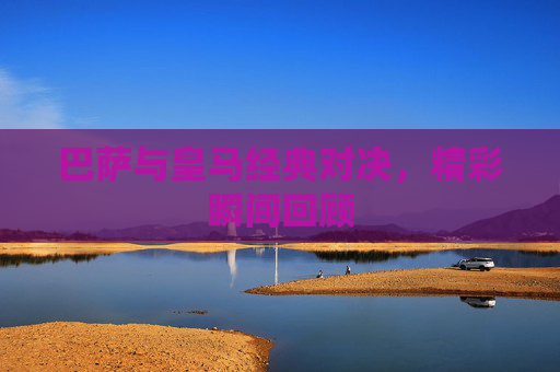 巴萨与皇马经典对决，精彩瞬间回顾