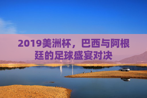 2019美洲杯，巴西与阿根廷的足球盛宴对决