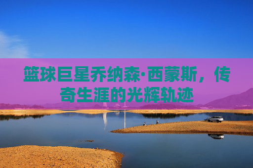篮球巨星乔纳森·西蒙斯，传奇生涯的光辉轨迹